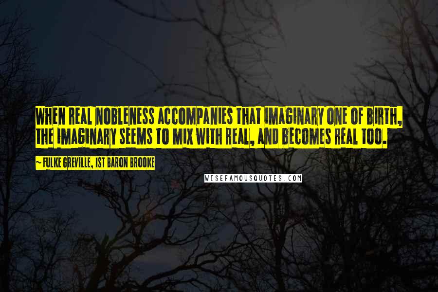Fulke Greville, 1st Baron Brooke Quotes: When real nobleness accompanies that imaginary one of birth, the imaginary seems to mix with real, and becomes real too.