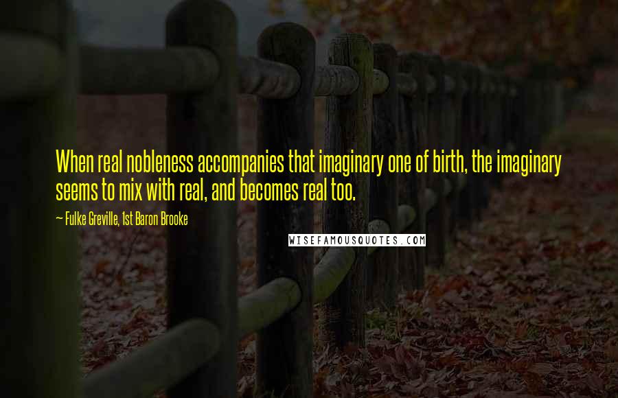 Fulke Greville, 1st Baron Brooke Quotes: When real nobleness accompanies that imaginary one of birth, the imaginary seems to mix with real, and becomes real too.