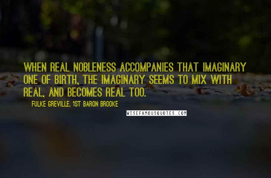 Fulke Greville, 1st Baron Brooke Quotes: When real nobleness accompanies that imaginary one of birth, the imaginary seems to mix with real, and becomes real too.
