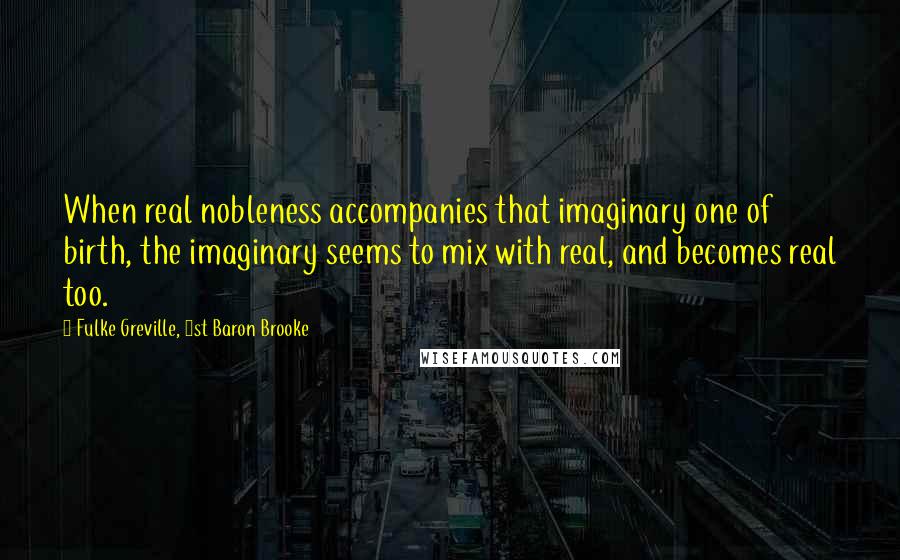 Fulke Greville, 1st Baron Brooke Quotes: When real nobleness accompanies that imaginary one of birth, the imaginary seems to mix with real, and becomes real too.