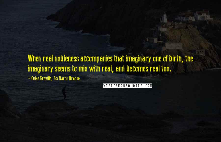 Fulke Greville, 1st Baron Brooke Quotes: When real nobleness accompanies that imaginary one of birth, the imaginary seems to mix with real, and becomes real too.