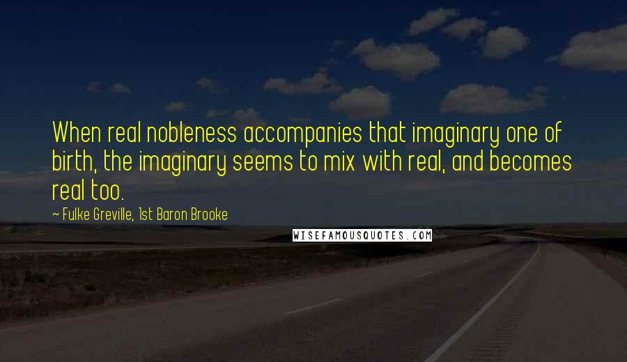 Fulke Greville, 1st Baron Brooke Quotes: When real nobleness accompanies that imaginary one of birth, the imaginary seems to mix with real, and becomes real too.
