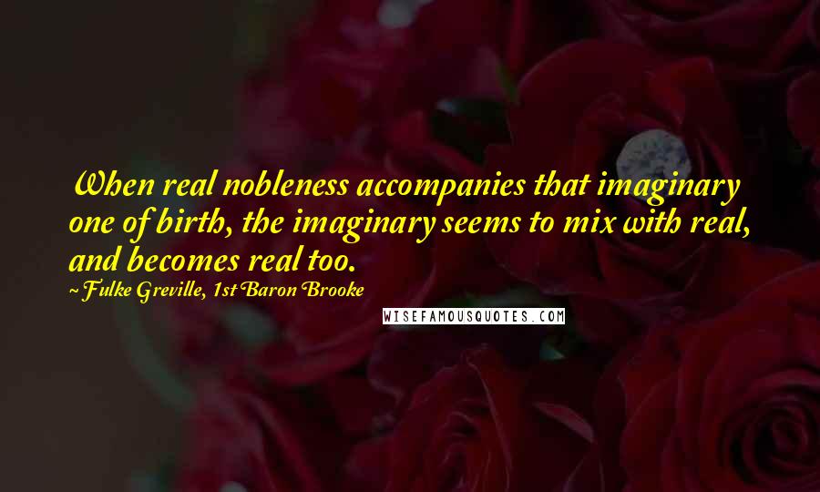 Fulke Greville, 1st Baron Brooke Quotes: When real nobleness accompanies that imaginary one of birth, the imaginary seems to mix with real, and becomes real too.