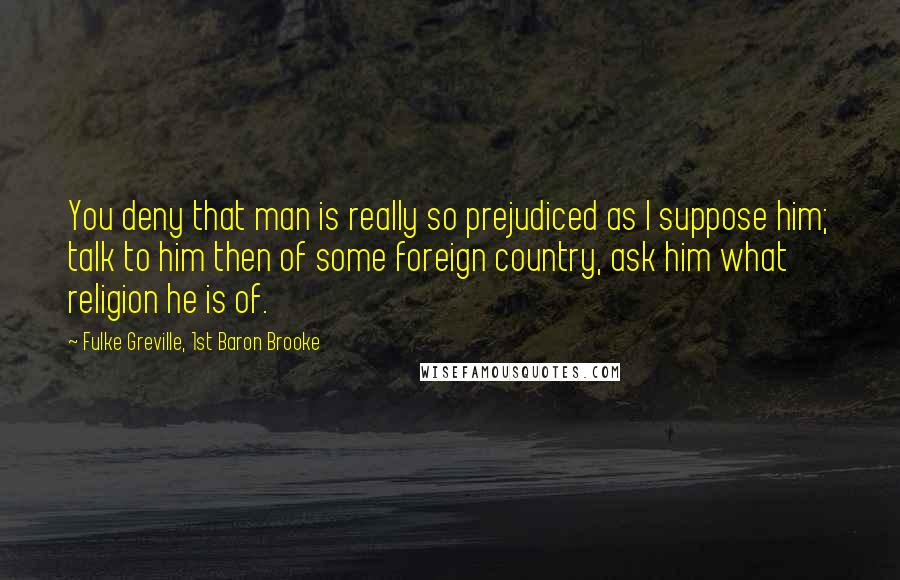 Fulke Greville, 1st Baron Brooke Quotes: You deny that man is really so prejudiced as I suppose him; talk to him then of some foreign country, ask him what religion he is of.