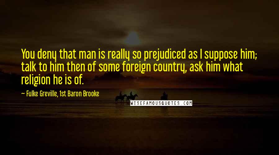 Fulke Greville, 1st Baron Brooke Quotes: You deny that man is really so prejudiced as I suppose him; talk to him then of some foreign country, ask him what religion he is of.