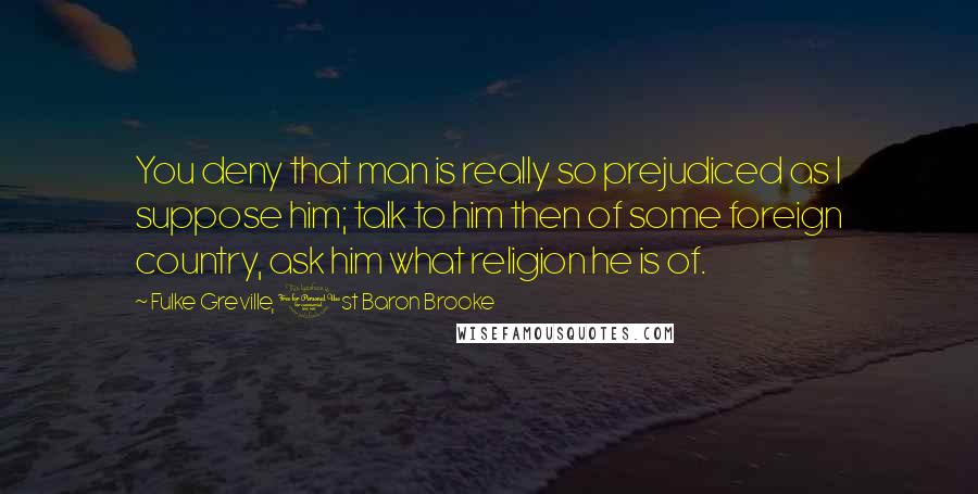 Fulke Greville, 1st Baron Brooke Quotes: You deny that man is really so prejudiced as I suppose him; talk to him then of some foreign country, ask him what religion he is of.