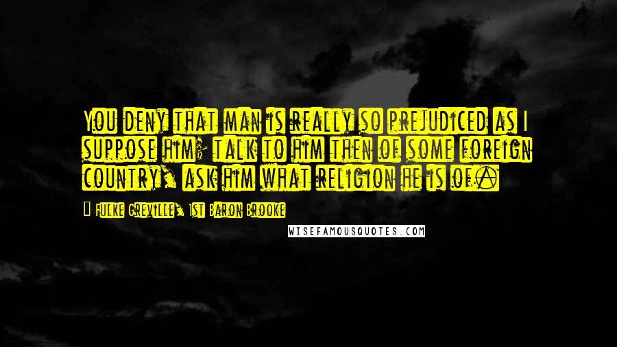 Fulke Greville, 1st Baron Brooke Quotes: You deny that man is really so prejudiced as I suppose him; talk to him then of some foreign country, ask him what religion he is of.