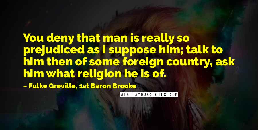 Fulke Greville, 1st Baron Brooke Quotes: You deny that man is really so prejudiced as I suppose him; talk to him then of some foreign country, ask him what religion he is of.