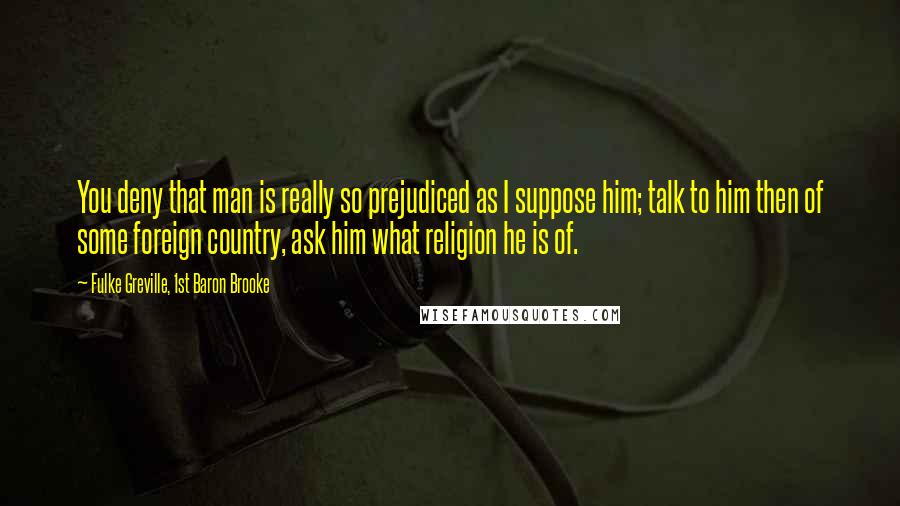 Fulke Greville, 1st Baron Brooke Quotes: You deny that man is really so prejudiced as I suppose him; talk to him then of some foreign country, ask him what religion he is of.