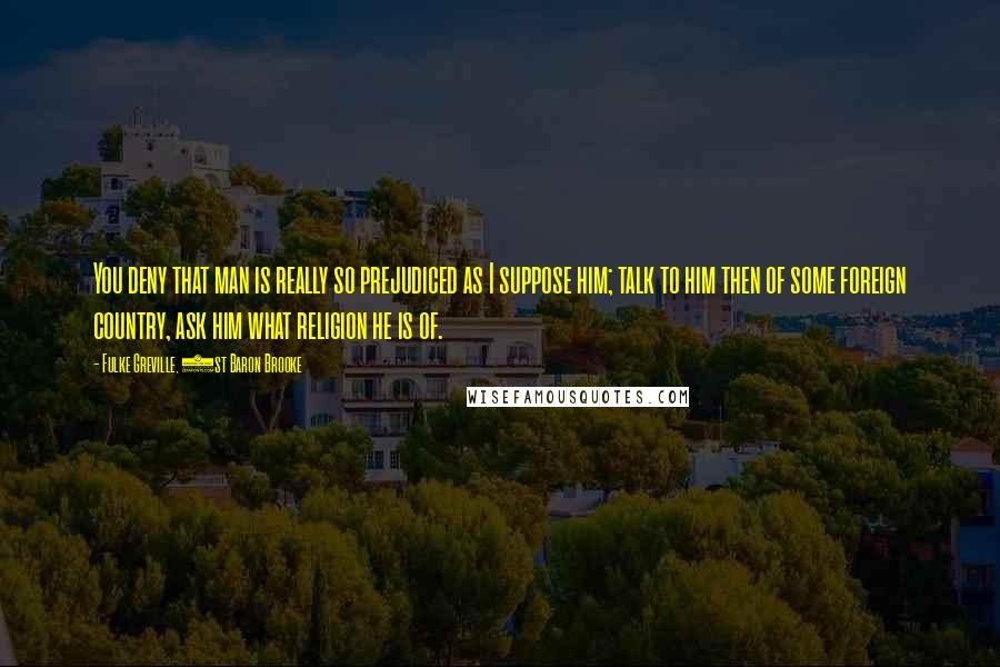Fulke Greville, 1st Baron Brooke Quotes: You deny that man is really so prejudiced as I suppose him; talk to him then of some foreign country, ask him what religion he is of.