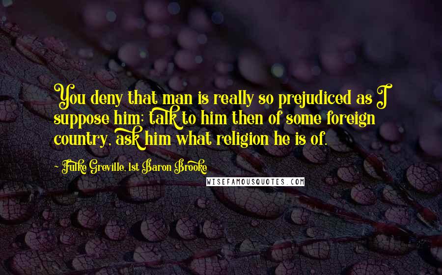Fulke Greville, 1st Baron Brooke Quotes: You deny that man is really so prejudiced as I suppose him; talk to him then of some foreign country, ask him what religion he is of.
