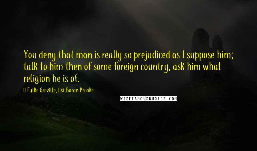 Fulke Greville, 1st Baron Brooke Quotes: You deny that man is really so prejudiced as I suppose him; talk to him then of some foreign country, ask him what religion he is of.
