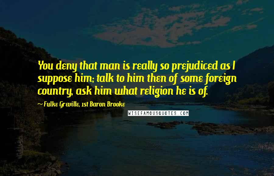 Fulke Greville, 1st Baron Brooke Quotes: You deny that man is really so prejudiced as I suppose him; talk to him then of some foreign country, ask him what religion he is of.