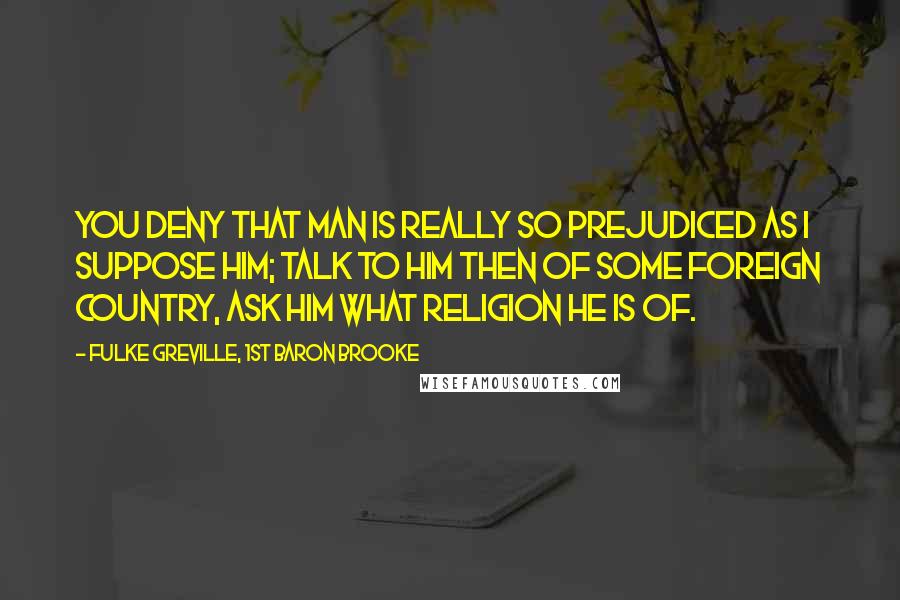 Fulke Greville, 1st Baron Brooke Quotes: You deny that man is really so prejudiced as I suppose him; talk to him then of some foreign country, ask him what religion he is of.