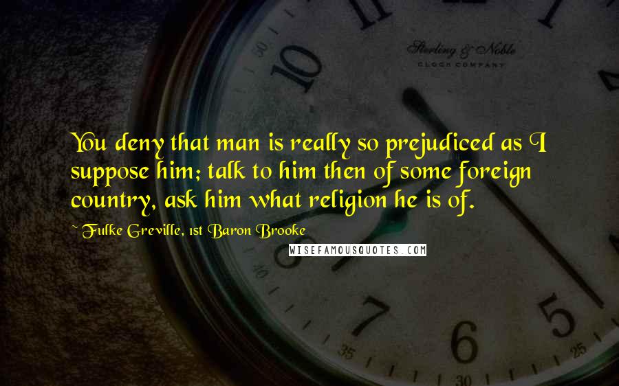 Fulke Greville, 1st Baron Brooke Quotes: You deny that man is really so prejudiced as I suppose him; talk to him then of some foreign country, ask him what religion he is of.