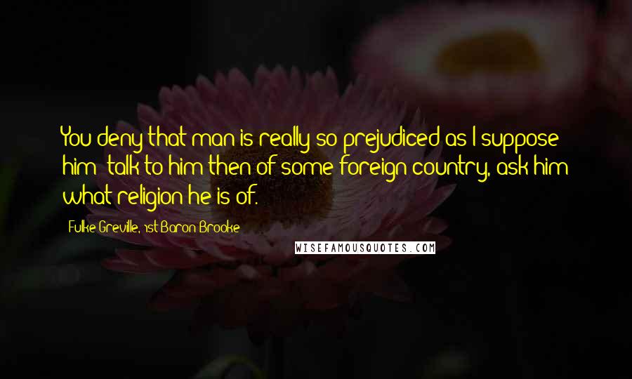 Fulke Greville, 1st Baron Brooke Quotes: You deny that man is really so prejudiced as I suppose him; talk to him then of some foreign country, ask him what religion he is of.