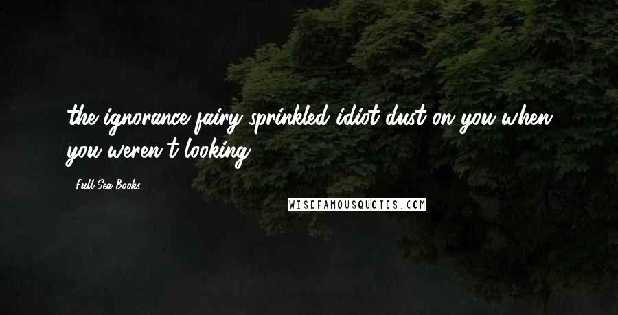Full Sea Books Quotes: the ignorance fairy sprinkled idiot dust on you when you weren't looking!