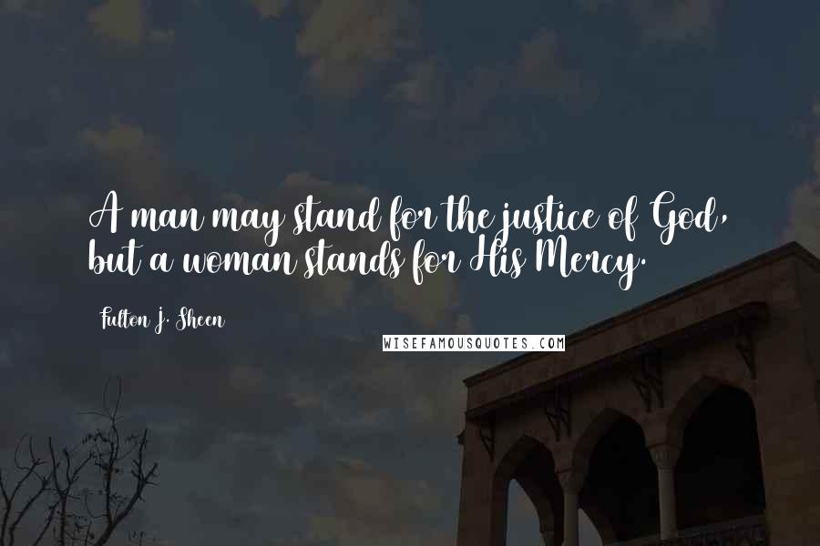 Fulton J. Sheen Quotes: A man may stand for the justice of God, but a woman stands for His Mercy.