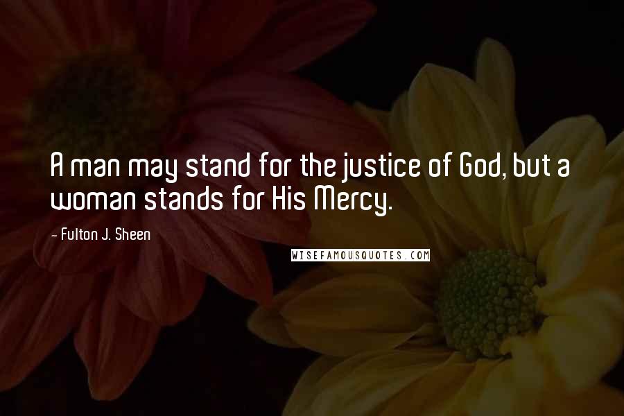 Fulton J. Sheen Quotes: A man may stand for the justice of God, but a woman stands for His Mercy.