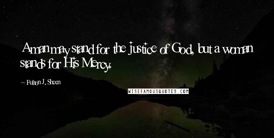 Fulton J. Sheen Quotes: A man may stand for the justice of God, but a woman stands for His Mercy.