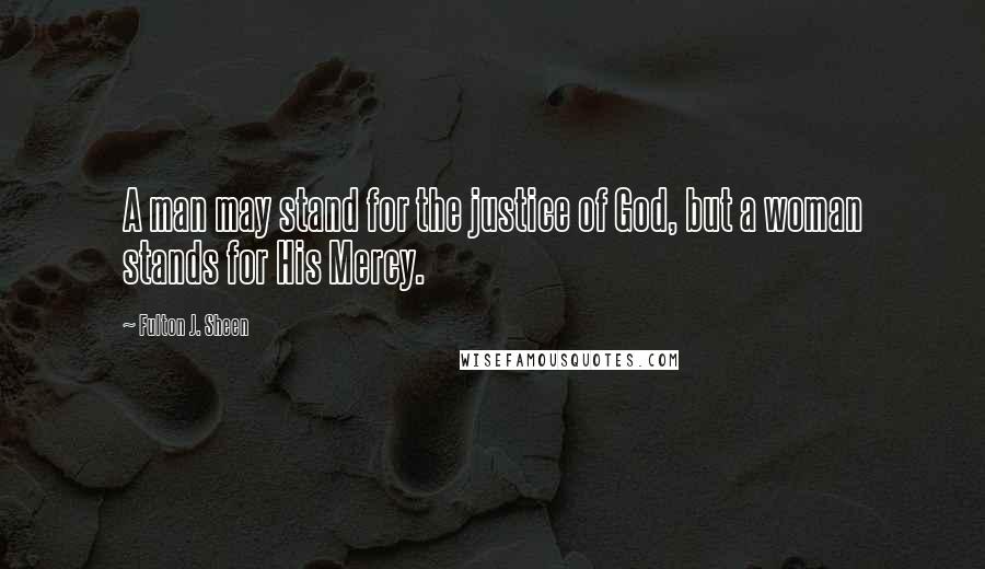 Fulton J. Sheen Quotes: A man may stand for the justice of God, but a woman stands for His Mercy.