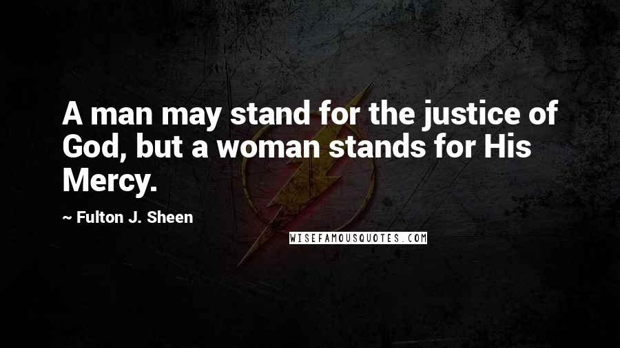 Fulton J. Sheen Quotes: A man may stand for the justice of God, but a woman stands for His Mercy.