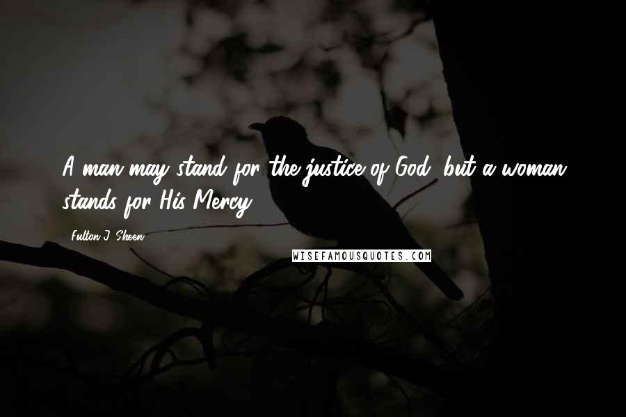 Fulton J. Sheen Quotes: A man may stand for the justice of God, but a woman stands for His Mercy.