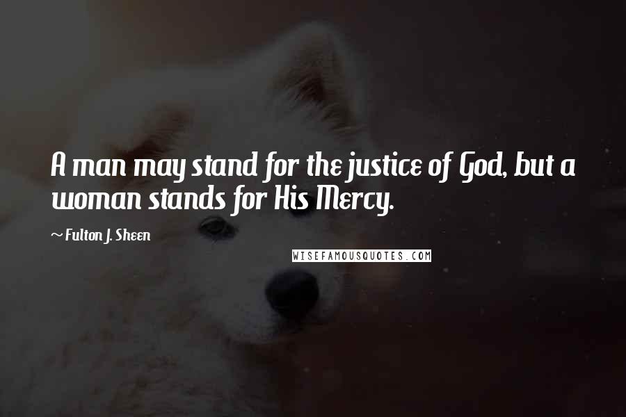 Fulton J. Sheen Quotes: A man may stand for the justice of God, but a woman stands for His Mercy.