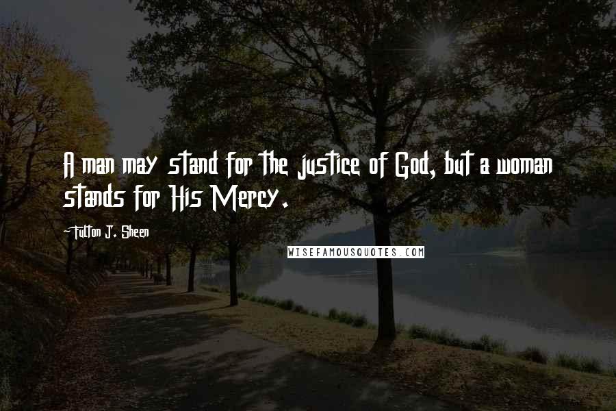 Fulton J. Sheen Quotes: A man may stand for the justice of God, but a woman stands for His Mercy.