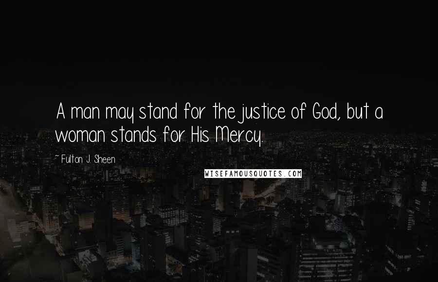 Fulton J. Sheen Quotes: A man may stand for the justice of God, but a woman stands for His Mercy.