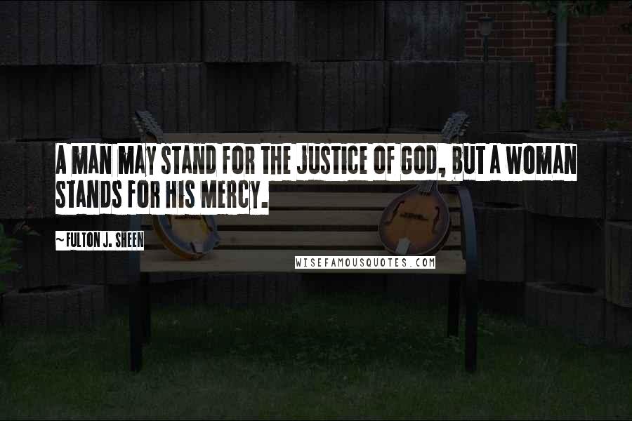 Fulton J. Sheen Quotes: A man may stand for the justice of God, but a woman stands for His Mercy.