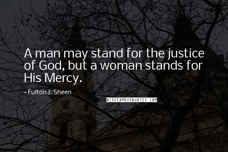 Fulton J. Sheen Quotes: A man may stand for the justice of God, but a woman stands for His Mercy.