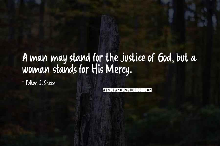 Fulton J. Sheen Quotes: A man may stand for the justice of God, but a woman stands for His Mercy.