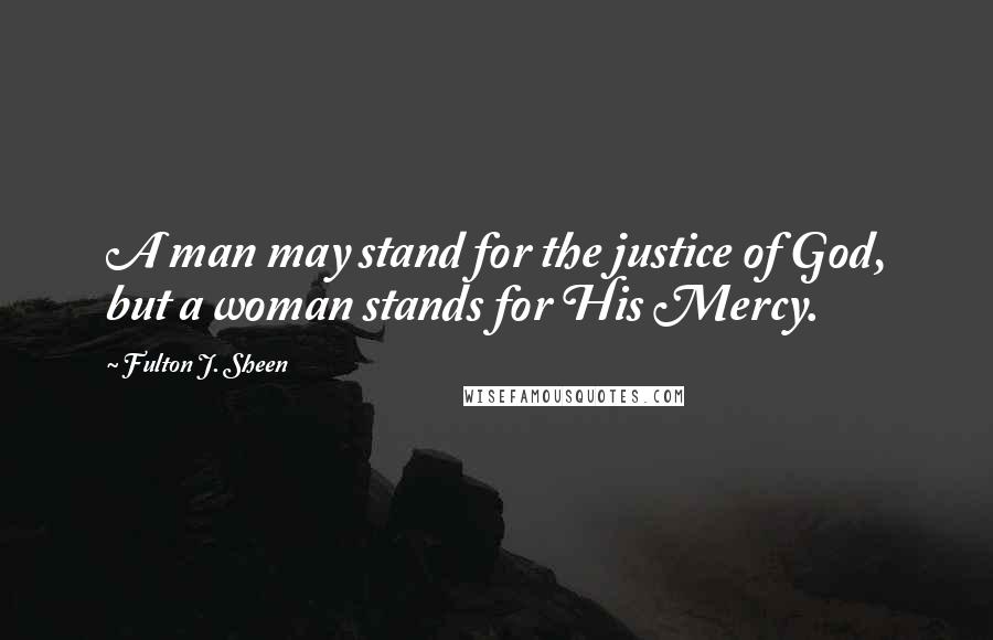 Fulton J. Sheen Quotes: A man may stand for the justice of God, but a woman stands for His Mercy.