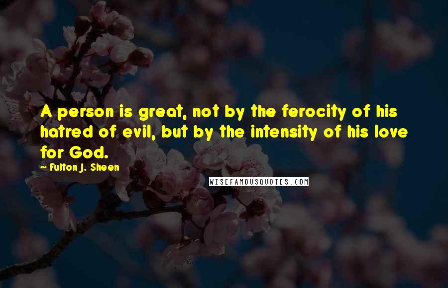 Fulton J. Sheen Quotes: A person is great, not by the ferocity of his hatred of evil, but by the intensity of his love for God.