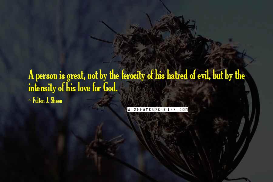 Fulton J. Sheen Quotes: A person is great, not by the ferocity of his hatred of evil, but by the intensity of his love for God.
