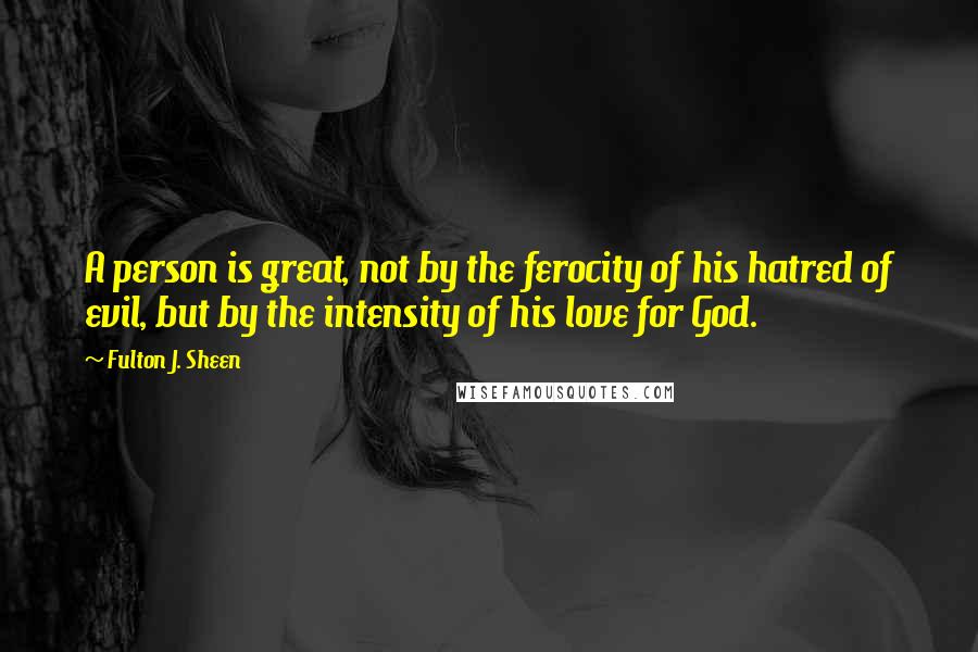 Fulton J. Sheen Quotes: A person is great, not by the ferocity of his hatred of evil, but by the intensity of his love for God.