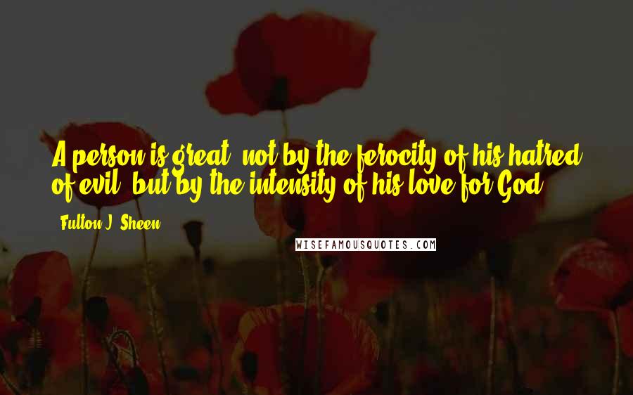 Fulton J. Sheen Quotes: A person is great, not by the ferocity of his hatred of evil, but by the intensity of his love for God.