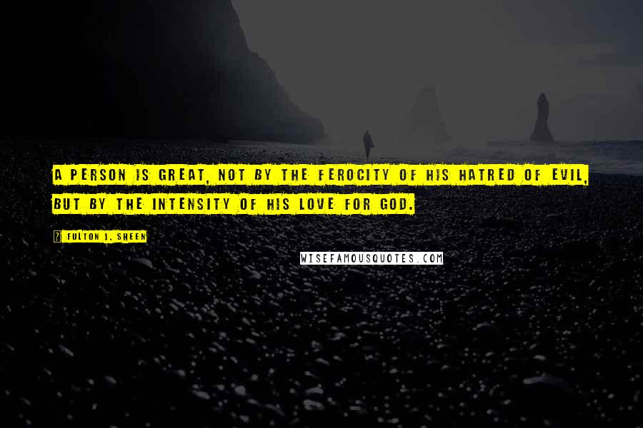 Fulton J. Sheen Quotes: A person is great, not by the ferocity of his hatred of evil, but by the intensity of his love for God.