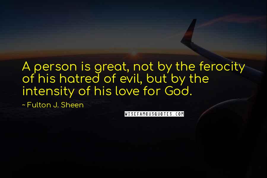 Fulton J. Sheen Quotes: A person is great, not by the ferocity of his hatred of evil, but by the intensity of his love for God.