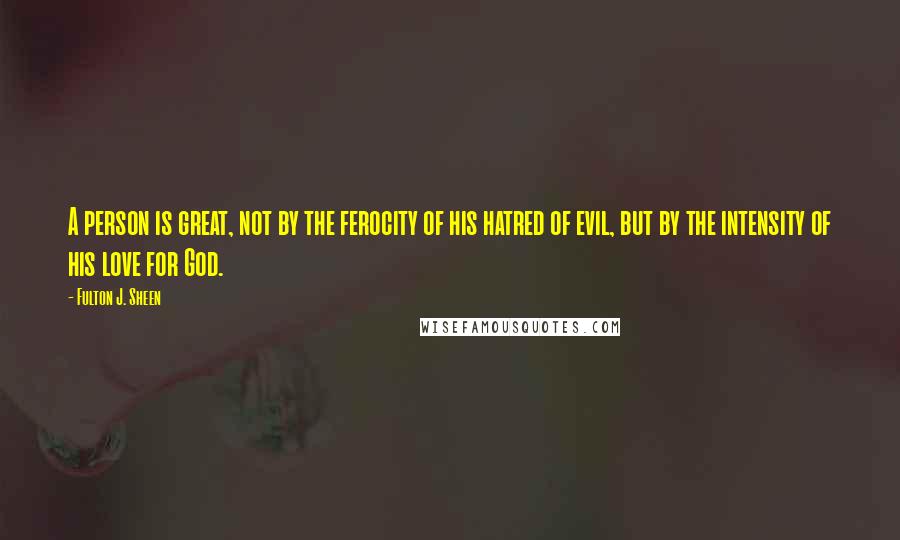 Fulton J. Sheen Quotes: A person is great, not by the ferocity of his hatred of evil, but by the intensity of his love for God.