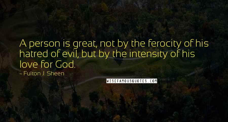 Fulton J. Sheen Quotes: A person is great, not by the ferocity of his hatred of evil, but by the intensity of his love for God.