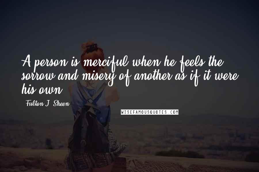 Fulton J. Sheen Quotes: A person is merciful when he feels the sorrow and misery of another as if it were his own.