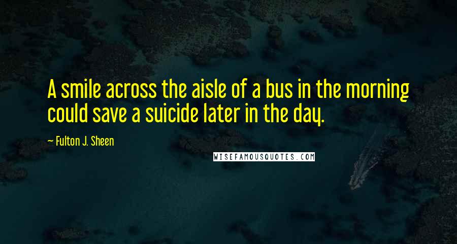 Fulton J. Sheen Quotes: A smile across the aisle of a bus in the morning could save a suicide later in the day.