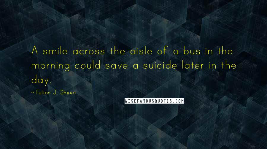 Fulton J. Sheen Quotes: A smile across the aisle of a bus in the morning could save a suicide later in the day.