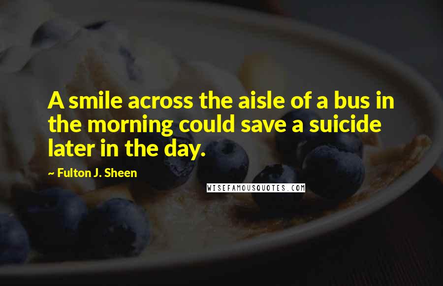 Fulton J. Sheen Quotes: A smile across the aisle of a bus in the morning could save a suicide later in the day.