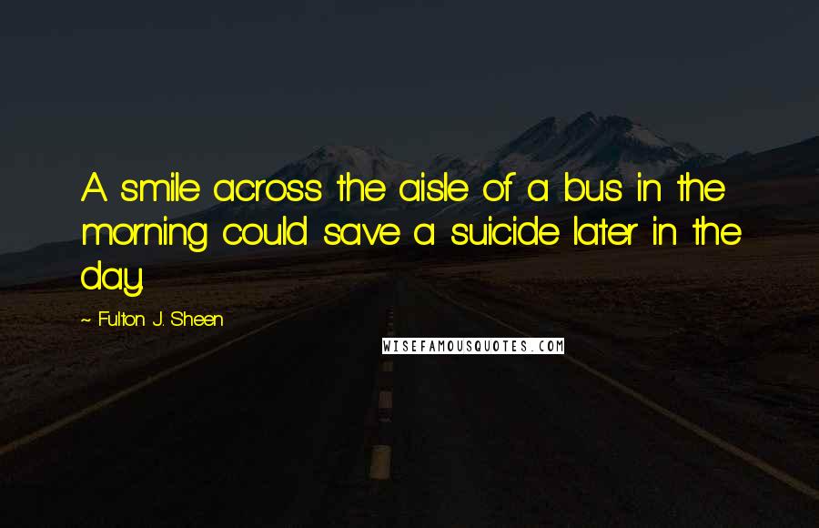 Fulton J. Sheen Quotes: A smile across the aisle of a bus in the morning could save a suicide later in the day.