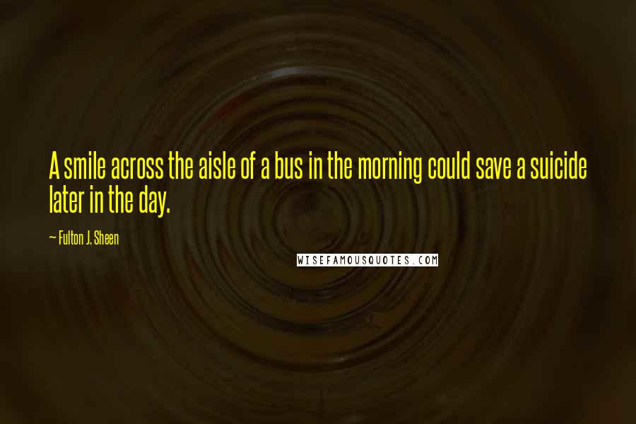 Fulton J. Sheen Quotes: A smile across the aisle of a bus in the morning could save a suicide later in the day.