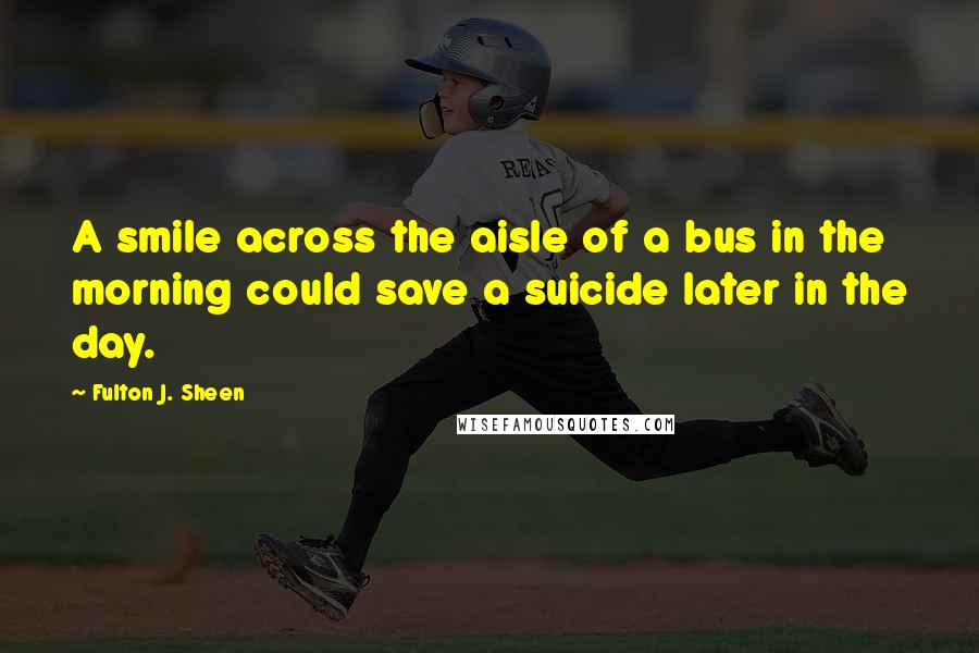 Fulton J. Sheen Quotes: A smile across the aisle of a bus in the morning could save a suicide later in the day.