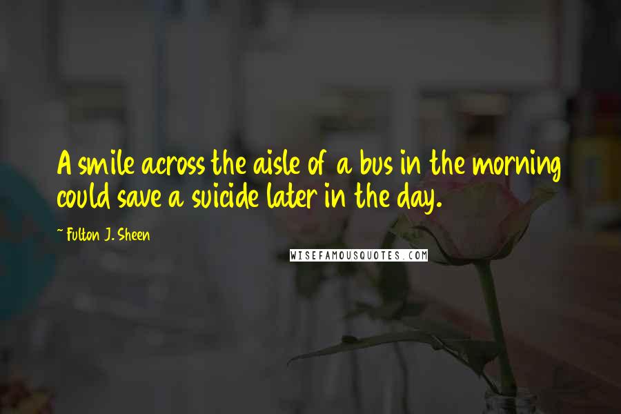 Fulton J. Sheen Quotes: A smile across the aisle of a bus in the morning could save a suicide later in the day.